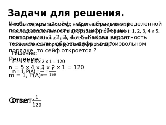 Задачи для решения. Чтобы открыть сейф, надо набрать в определенной последовательности пять цифр (без их повторения): 1, 2, 3, 4 и 5. Какова вероятность того, что если набрать цифры в произвольном порядке, то сейф откроется ?   Решение: n = 5 х 4 х 3 х 2 х 1 = 120 m = 1, P(A) = = Ответ: