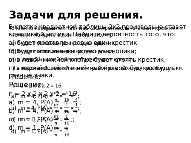 Задачи для решения. В клетке квадратной таблицы 2х2 произвольно ставят крестики и нолики. Найдите вероятность того, что:   а) будет поставлен ровно один крестик б) будут поставлены ровно два нолика; в) в левой нижней клетке будет стоять крестик; г) в верхней левой и нижней правой клетках будут разные знаки. Решение: n = 2 x 2 x 2 x 2 = 16