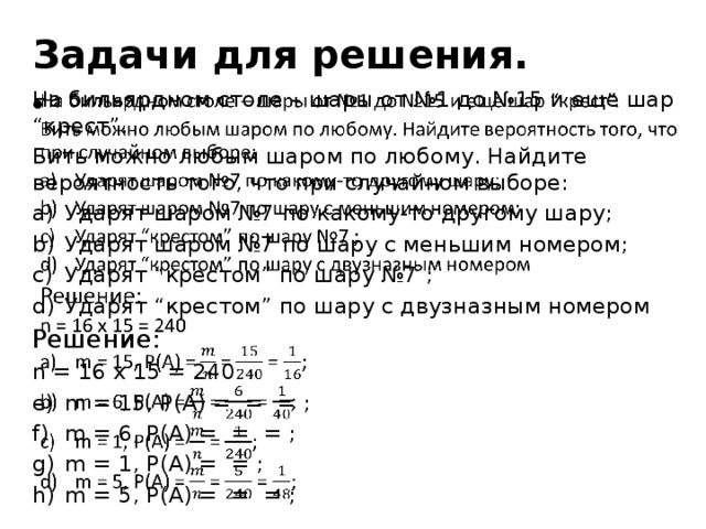 Задачи для решения. На бильярдном столе – шары от №1 до №15 и еще шар “крест”.   Бить можно любым шаром по любому. Найдите вероятность того, что при случайном выборе: Ударят шаром №7 по какому-то другому шару; Ударят шаром №7 по шару с меньшим номером; Ударят “крестом” по шару №7 ; Ударят “крестом” по шару с двузназным номером Решение: n = 16 x 15 = 240