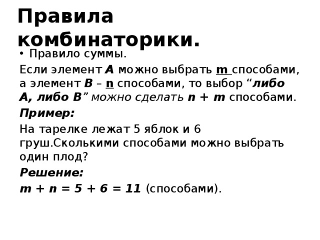 Правила комбинаторики. Правило суммы. Если элемент A можно выбрать m способами, а элемент B – n способами, то выбор “ либо  A, либо В ” можно сделать n + m способами. Пример: На тарелке лежат 5 яблок и 6 груш.Сколькими способами можно выбрать один плод? Решение: m + n = 5 + 6 = 11 (способами).