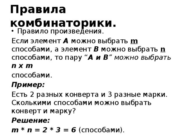 Правила комбинаторики. Правило произведения. Если элемент A можно выбрать m способами, а элемент B можно выбрать n способами, то пару “ A и В ” можно выбрать n x m способами. Пример: Есть 2 разных конверта и 3 разные марки. Сколькими способами можно выбрать конверт и марку? Решение: m * n = 2 * 3 = 6 (способами).