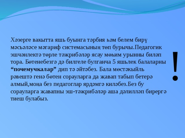 Хәзерге вакытта яшь буынга тәрбия һәм белем бирү мәсьәләсе мәгариф системасының төп бурычы.Педагогик эшчәнлектә төрле тәҗрибәләр ясау мөһим урынны биләп тора. Бөтенебезгә дә билгеле булганча 5 яшьлек балаларны “почемучкалар” дип тә әйтәбез. Бала мөстәкыйль рәвештә генә бөтен сорауларга да җавап табып бетерә алмый,моңа без педагоглар ярдәмгә киләбез.Без бу сорауларга җавапны эш-тәҗрибәләр аша дәлилләп бирергә тиеш булабыз. !