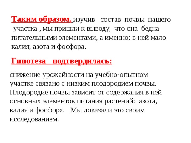 Таким образом ,  изучив состав почвы нашего участка , мы пришли к выводу, что она бедна питательными элементами, а именно: в ней мало калия, азота и фосфора. Гипотеза подтвердилась:  снижение урожайности на учебно-опытном участке связано с низким плодородием почвы. Плодородие почвы зависит от содержания в ней основных элементов питания растений: азота, калия и фосфора. Мы доказали это своим исследованием.