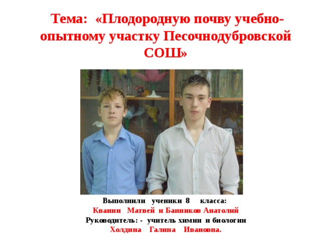 Тема: «Плодородную почву учебно-опытному участку Песочнодубровской СОШ» Выполнили ученики 8 класса: Кванин Матвей и Банников Анатолий Руководитель: - учитель химии и биологии Холдина Галина Ивановна.