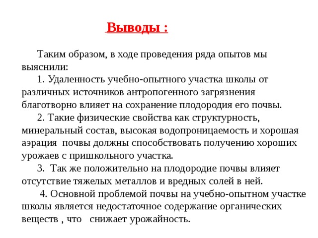 Выводы : Таким образом, в ходе проведения ряда опытов мы выяснили: 1. Удаленность учебно-опытного участка школы от различных источников антропогенного загрязнения благотворно влияет на сохранение плодородия его почвы. 2. Такие физические свойства как структурность, минеральный состав, высокая водопроницаемость и хорошая аэрация почвы должны способствовать получению хороших урожаев с пришкольного участка. 3. Так же положительно на плодородие почвы влияет отсутствие тяжелых металлов и вредных солей в ней.  4. Основной проблемой почвы на учебно-опытном участке школы является недостаточное содержание органических веществ , что снижает урожайность.