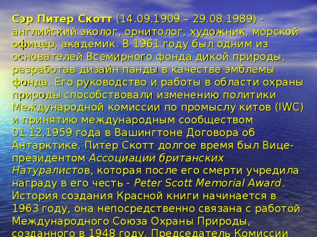 Сэр Питер Скотт (14.09.1909 – 29.08.1989) - английский эколог, орнитолог, художник, морской офицер, академик. В 1961 году был одним из основателей Всемирного фонда дикой природы, разработав дизайн панды в качестве эмблемы фонда. Его руководство и работы в области охраны природы способствовали изменению политики Международной комиссии по промыслу китов (IWC) и принятию международным сообществом 01.12.1959 года в Вашингтоне Договора об Антарктике. Питер Скотт долгое время был Вице-президентом Ассоциации британских Натуралисто в, которая после его смерти учредила награду в его честь - Peter Scott Memorial Award .  История создания Красной книги начинается в 1963 году, она непосредственно связана с работой Международного Союза Охраны Природы, созданного в 1948 году. Председатель Комиссии по редким видам животных Питер Скотт, предложил дать название изданию - «Красная книга». В дальнейшем он стал держателем и составителем книги планеты - Красной книги международного уровня. Почему «красная» книга? – да потому, что красный цвет – символ опасности.