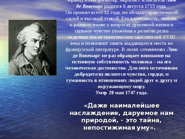 Французский философ, моралист и писатель Люк де Вовенарг родился 6 августа 1715 года.  Он прожил всего 32 года, но обладал нравственной силой и высокой этикой. Его вдумчивость, любовь к размышлению о вопросах душевной жизни и сильное чувство уважения к религии резко отделяют его от скептических мыслителей XVIII века и позволяют занять выдающееся место во французской литературе. В своих сочинениях Люк де Вовенарг не раз обращает внимание на истинную собственность человека – на его человеческое достоинство. Для него источником добродетели является чувство, сердце, и гуманность в отношениях людей друг к другу и окружающему миру.  Умер 28 мая 1747 года.   «Даже наималейшее наслаждение, даруемое нам природой, - это тайна, непостижимая  уму».    Люк де Вовенарг