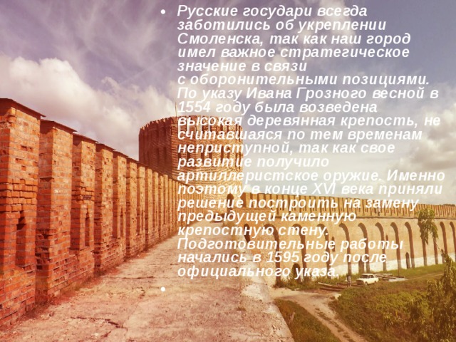 Русские государи всегда заботились об укреплении Смоленска, так как наш город имел важное стратегическое значение в связи с оборонительными позициями. По указу Ивана Грозного весной в 1554 году была возведена высокая деревянная крепость, не считавшаяся по тем временам неприступной, так как свое развитие получило артиллеристское оружие. Именно поэтому в конце XVI века приняли решение построить на замену предыдущей каменную крепостную стену. Подготовительные работы начались в 1595 году после официального указа.