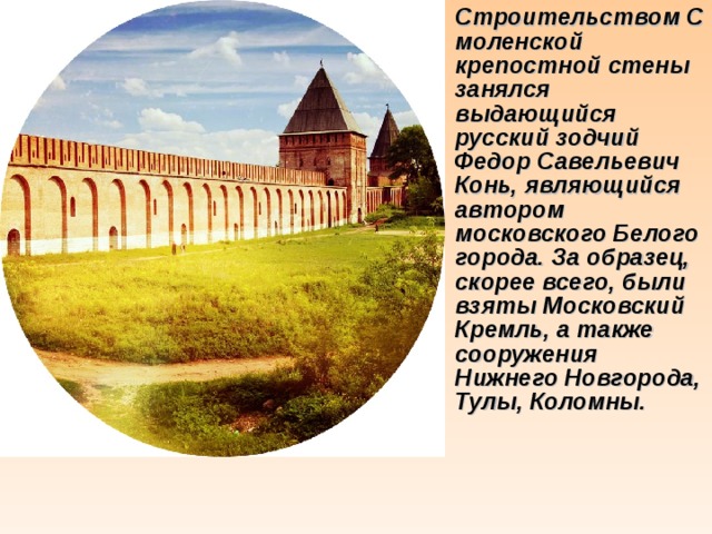 Строительством Смоленской крепостной стены занялся выдающийся русский зодчий Федор Савельевич Конь, являющийся автором московского Белого города. За образец, скорее всего, были взяты Московский Кремль, а также сооружения Нижнего Новгорода, Тулы, Коломны.