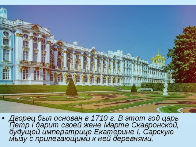 Дворец был основан в 1710 г. В этот год царь Петр I дарит своей жене Марте Скавронской, будущей императрице Екатерине I, Сарскую мызу с прилегающими к ней деревнями.