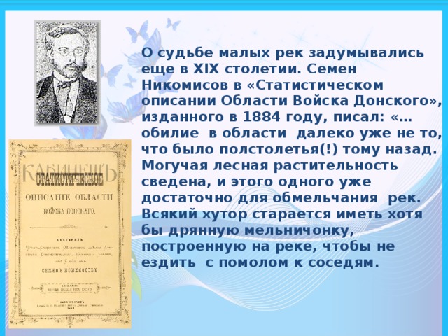 О судьбе малых рек задумывались еще в XIX столетии. Семен Никомисов в «Статистическом описании Области Войска Донского», изданного в 1884 году, писал: «…обилие в области далеко уже не то, что было полстолетья(!) тому назад. Могучая лесная растительность сведена, и этого одного уже достаточно для обмельчания рек. Всякий хутор старается иметь хотя бы дрянную мельничонку, построенную на реке, чтобы не ездить с помолом к соседям.