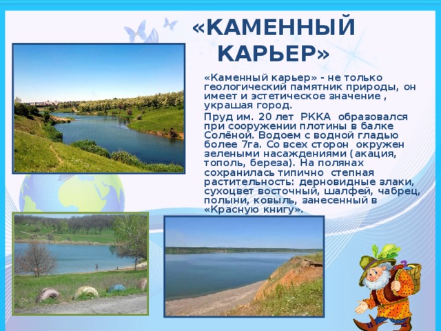 «КАМЕННЫЙ  КАРЬЕР»   «Каменный карьер» - не только геологический памятник природы, он имеет и эстетическое значение , украшая город. Пруд им. 20 лет РККА образовался при сооружении плотины в балке Солёной. Водоем с водной гладью более 7га. Со всех сторон окружен зелеными насаждениями (акация, тополь, береза). На полянах сохранилась типично степная растительность: дерновидные злаки, сухоцвет восточный, шалфей, чабрец, полыни, ковыль, занесенный в «Красную книгу».