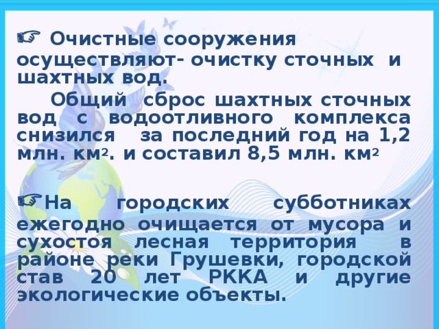   Очистные сооружения осуществляют- очистку сточных и шахтных вод.  Общий сброс шахтных сточных вод с водоотливного комплекса снизился за последний год на 1,2 млн. км 2 . и составил 8,5 млн. км 2   На городских субботниках ежегодно очищается от мусора и сухостоя лесная территория в районе реки Грушевки, городской став 20 лет РККА и другие экологические объекты.