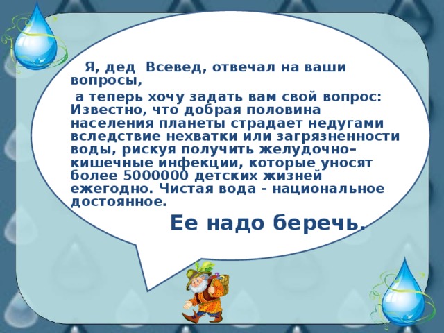 Я, дед Всевед, отвечал на ваши вопросы,  а теперь хочу задать вам свой вопрос: Известно, что добрая половина населения планеты страдает недугами вследствие нехватки или загрязненности воды, рискуя получить желудочно–кишечные инфекции, которые уносят более 5000000 детских жизней ежегодно. Чистая вода - национальное достоянное.  Ее надо беречь.