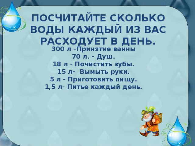 ПОСЧИТАЙТЕ СКОЛЬКО ВОДЫ КАЖДЫЙ ИЗ ВАС РАСХОДУЕТ В ДЕНЬ.    300 л –Принятие ванны 70 л. - Душ. 18 л - Почистить зубы. 15 л- Вымыть руки. 5 л - Приготовить пищу. 1,5 л- Питье каждый день.