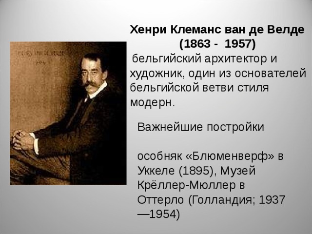 Хенри Клеманс ван де Велде (1863 - 1957)  бельгийский архитектор и художник, один из основателей бельгийской ветви стиля модерн. Важнейшие постройки  особняк «Блюменверф» в Уккеле (1895), Музей Крёллер-Мюллер в Оттерло (Голландия; 1937—1954)