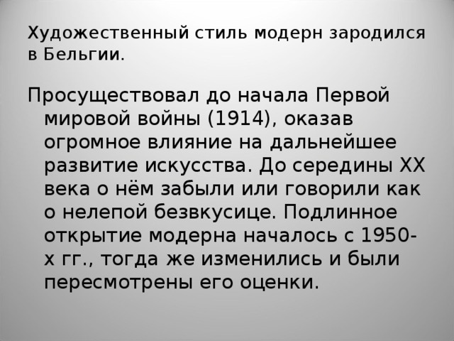 Художественный стиль модерн зародился в Бельгии. Просуществовал до начала Первой мировой войны (1914), оказав огромное влияние на дальнейшее развитие искусства. До середины XX века о нём забыли или говорили как о нелепой безвкусице. Подлинное открытие модерна началось с 1950-х гг., тогда же изменились и были пересмотрены его оценки.