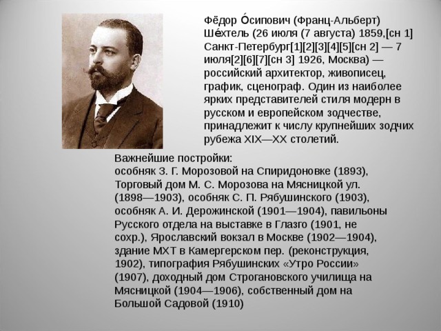 Фёдор О́сипович (Франц-Альберт) Ше́хтель (26 июля (7 августа) 1859,[сн 1] Санкт-Петербург[1][2][3][4][5][сн 2] — 7 июля[2][6][7][сн 3] 1926, Москва) — российский архитектор, живописец, график, сценограф. Один из наиболее ярких представителей стиля модерн в русском и европейском зодчестве, принадлежит к числу крупнейших зодчих рубежа XIX—XX столетий. Важнейшие постройки:  особняк З. Г. Морозовой на Спиридоновке (1893), Торговый дом М. С. Морозова на Мясницкой ул. (1898—1903), особняк С. П. Рябушинского (1903), особняк А. И. Дерожинской (1901—1904), павильоны Русского отдела на выставке в Глазго (1901, не сохр.), Ярославский вокзал в Москве (1902—1904), здание МХТ в Камергерском пер. (реконструкция, 1902), типография Рябушинских «Утро России» (1907), доходный дом Строгановского училища на Мясницкой (1904—1906), собственный дом на Большой Садовой (1910)