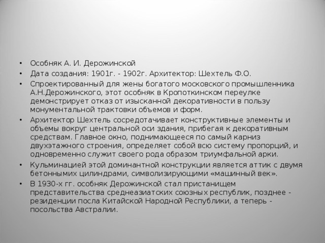 Особняк А. И. Дерожинской Дата создания: 1901г. - 1902г. Архитектор: Шехтель Ф.О. Спроектированный для жены богатого московского промышленника А.Н.Дерожинского, этот особняк в Кропоткинском переулке демонстрирует отказ от изысканной декоративности в пользу монументальной трактовки объемов и форм. Архитектор Шехтель сосредотачивает конструктивные элементы и объемы вокруг центральной оси здания, прибегая к декоративным средствам. Главное окно, поднимающееся по самый карниз двухэтажного строения, определяет собой всю систему пропорций, и одновременно служит своего рода образом триумфальной арки. Кульминацией этой доминантной конструкции является аттик с двумя бетоннымих цилиндрами, символизирующими «машинный век». В 1930-х гг. особняк Дерожинской стал пристанищем представительства среднеазиатских союзных республик, позднее - резиденции посла Китайской Народной Республики, а теперь - посольства Австралии.