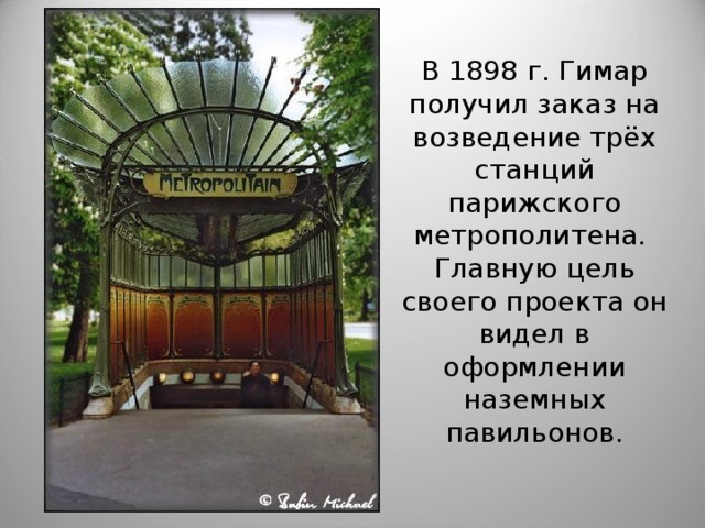 В 1898 г. Гимар получил заказ на возведение трёх станций парижского метрополитена. Главную цель своего проекта он видел в оформлении наземных павильонов. Эктор Гимар. Станция метро в Париже.