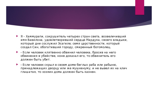 Я - Хаммурапи, сокрушитель четырех стран света, возвеличивший имя Вавилона, удовлетворивший сердце Мардука, своего владыки, который дни сослужил Эсагиле; семя царственности, который создал Син, обогативший городу, смиренный богомолец. - Если человек клятвенно обвинил человека, бросив на него обвинения в убийстве, ноне доказал его, то обвинитель его должен быть убит. - Если человек скрыл в своем доме беглых раба или рабыню, принадлежащих дворцу или же мушкенуму, и не вывел их на клич глашатая, то хозяин дома должен быть казнен.