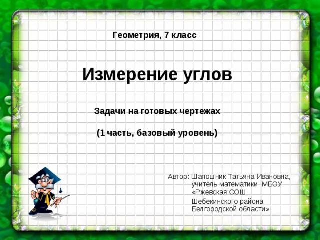 Геометрия, 7 класс    Измерение углов   Задачи на готовых чертежах   (1 часть, базовый уровень) Автор: Шапошник Татьяна Ивановна,  учитель математики МБОУ  «Ржевская СОШ  Шебекинского района  Белгородской области»