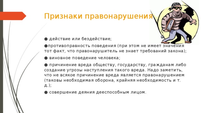 Признаки правонарушения ● действие или бездействие; ● противоправность поведения (при этом не имеет значения тот факт, что правонарушитель не знает требований закона); ● виновное поведение человека; ● причинение вреда обществу, государству, гражданам либо создание угрозы наступления такого вреда. Надо заметить, что не всякое причинение вреда является правонарушением (таковы необходимая оборона, крайняя необходимость и т. д.); ● совершение деяния дееспособным лицом.