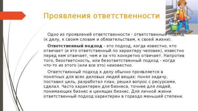 Проявления ответственности  Одно из проявлений ответственности - ответственный подход (к делу, к своим словам и обязательствам, к своей жизни).  Ответственный подход - это подход, когда известно, кто отвечает (и это ответственный по характеру человек), известно перед кем отвечает, чем и за что конкретно отвечает. Напротив того, безответсность, или безответственный подход - когда что-то из этого (или все это) неизвестно.   Ответственный подход к делу обычно проявляется в понятных для всех деловых людей вещах: понял задачу, поставил цель, разработал план, решил вопрос с ресурсами, сделал. Часто характерен для бизнеса, точнее для людей, понимающих бизнес и ценящих бизнес. Для личной жизни ответственный подход характерен в гораздо меньшей степени.