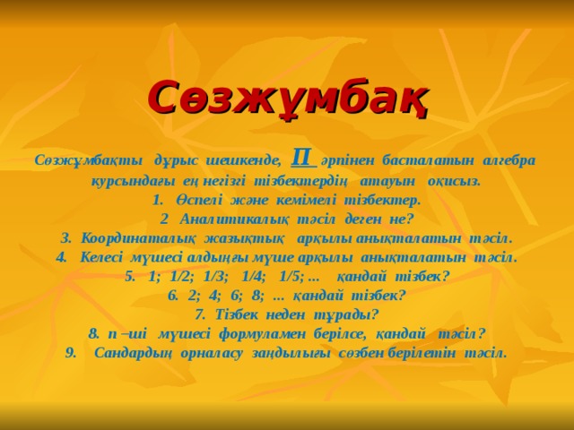 Сөзжұмбақ   Сөзжұмбақты дұрыс шешкенде, П әрпінен басталатын алгебра курсындағы ең негізгі тізбектердің атауын оқисыз.  1. Өспелі және кемімелі тізбектер.  2 Аналитикалық тәсіл деген не?  3. Координаталық жазықтық арқылы анықталатын тәсіл.  4. Келесі мүшесі алдыңғы мүше арқылы анықталатын тәсіл.  5. 1; 1/2; 1/3; 1/4; 1/5; ... қандай тізбек?  6. 2; 4; 6; 8; ... қандай тізбек?  7. Тізбек неден тұрады?  8. п –ші мүшесі формуламен берілсе, қандай тәсіл?  9. Сандардың орналасу заңдылығы сөзбен берілетін тәсіл.