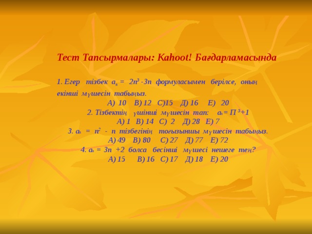 Тест Тапсырмалары: Kahoot! Бағдарламасында  1. Егер тізбек а n = 2п 3 -3п формуласымен берілсе, оның екінші мүшесін табыңыз. А ) 10 В) 12 С)15 Д) 16 Е) 20 2. Тізбектің үшінші мүшесін тап: а n = П 3 +1 А) 1 В) 14 С) 2 Д) 28 Е) 7 3. а n = п 2 - п тізбегінің тоғызыншы мүшесін табыңыз. А ) 49 В) 80 С) 27 Д) 77 Е) 72 4. а n = 3п +2 болса бес інші мүшесі нешеге тең? А) 15 В) 16 С) 17 Д) 18 Е) 20