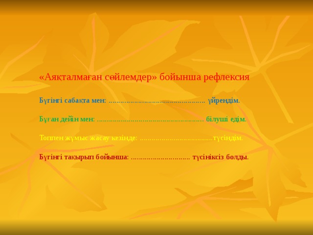 «Аяқталмаған сөйлемдер» бойынша рефлексия Бүгінгі сабақта мен: ................................................. үйрендім. Бұған дейін мен: ...................................................... білуші едім. Топпен жұмыс жасау кезінде: .....................................түсіндім. Бүгінгі тақырып бойынша: .............................. түсініксіз болды.