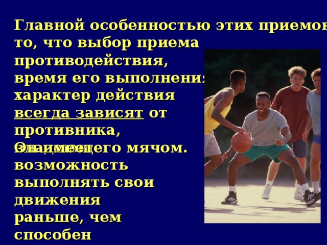 Главной особенностью этих приемов является то, что выбор приема противодействия, время его выполнения, характер действия всегда зависят от противника, владеющего мячом. Он имеет возможность выполнять свои движения раньше, чем способен среагировать на них защитник.