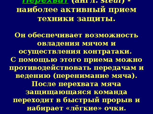 Перехват  (англ .  steal ) - наиболее активный прием техники защиты.   Он обеспечивает возможность овладения мячом и осуществления контратаки.  С помощью этого приема можно противодействовать передачам и ведению (перенимание мяча).  После перехвата мяча защищающаяся команда переходит в быстрый прорыв и набирает «лёгкие» очки.