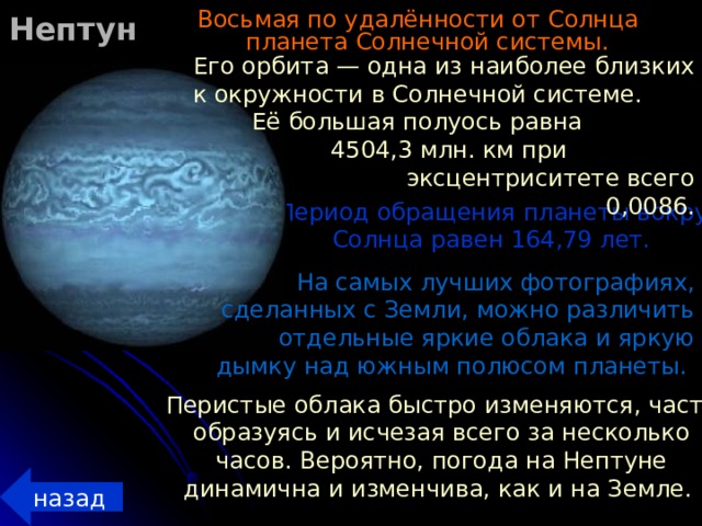 Нептун Восьмая по удалённости от Солнца планета Солнечной системы.  Его орбита — одна из наиболее близких к окружности в Солнечной системе. Её большая полуось равна 4504,3 млн. км при эксцентриситете всего 0,0086.  Период обращения планеты вокруг Солнца равен 164,79 лет. На самых лучших фотографиях, сделанных с Земли, можно различить отдельные яркие облака и яркую дымку над южным полюсом планеты. Перистые облака быстро изменяются, часто образуясь и исчезая всего за несколько часов. Вероятно, погода на Нептуне динамична и изменчива, как и на Земле. назад