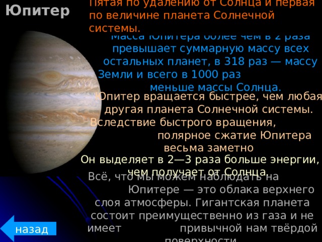 Юпитер Пятая по удалению от Солнца и первая по величине планета Солнечной системы. Масса Юпитера более чем в 2 раза превышает суммарную массу всех остальных планет, в 318 раз — массу Земли и всего в 1000 раз меньше массы Солнца. Юпитер вращается быстрее, чем любая другая планета Солнечной системы. Вследствие быстрого вращения, полярное сжатие Юпитера весьма заметно  Он выделяет в 2—3 раза больше энергии, чем получает от Солнца. Всё, что мы можем наблюдать на  Юпитере — это облака верхнего слоя атмосферы. Гигантская планета состоит преимущественно из газа и не имеет  привычной нам твёрдой поверхности. назад