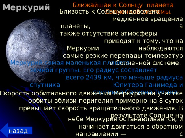 Меркурий  Ближайшая к Солнцу планета Солнечной системы. Близость к Солнцу и довольно медленное вращение планеты, а также отсутствие атмосферы приводят к тому, что на Меркурии наблюдаются самые резкие перепады температур в Солнечной системе. Меркурий самая маленькая планета земной группы. Его радиус составляет всего 2439 км, что меньше радиуса спутника Юпитера Ганимеда и спутника Сатурна Титана. Скорость орбитального движения Меркурия на участке орбиты вблизи перигелия примерно на 8 суток превышает скорость вращательного движения. В результате Солнце на  небе Меркурия останавливается, и начинает  двигаться в обратном направлении — с запада на восток.  назад