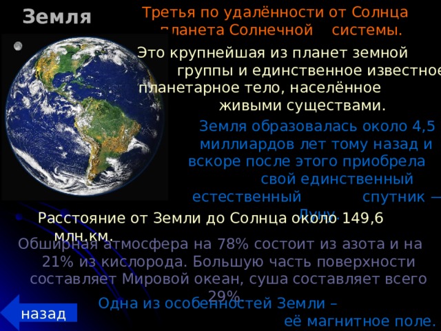 Земля Третья по удалённости от Солнца планета Солнечной системы.  Это крупнейшая из планет земной группы и единственное известное планетарное тело, населённое живыми существами.  Земля образовалась около 4,5 миллиардов лет тому назад и вскоре после этого приобрела свой единственный естественный спутник — Луну. Расстояние от Земли до Солнца около 149,6 млн.км. Обширная атмосфера на 78% состоит из азота и на 21% из кислорода. Большую часть поверхности составляет Мировой океан, суша составляет всего 29%. Одна из особенностей Земли – её магнитное поле. назад