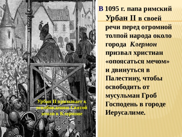В 1095 г. папа римский Урбан II в своей речи перед огромной толпой народа около города Клермон призвал христиан «опоясаться мечом» и двинуться в Палестину, чтобы освободить от мусульман Гроб Господень в городе Иерусалиме. Урбан II призывает к освобождению Святой земли в Клермоне