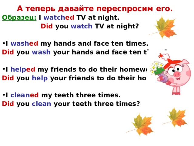 А теперь давайте переспросим его. Образец:  I watch ed TV at night.   Did you watch TV at night?  I wash ed my hands and face ten times. Did  you wash your hands and face ten times?  I help ed my friends to do their homework. Did  you help your friends to do their homework?  I clean ed my teeth three times. Did  you clean your teeth three times?