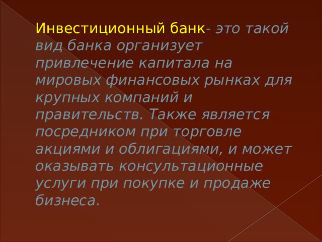 Инвестиционный банк - это такой вид банка организует привлечение капитала на мировых финансовых рынках для крупных компаний и правительств. Также является посредником при торговле акциями и облигациями, и может оказывать консультационные услуги при покупке и продаже бизнеса.