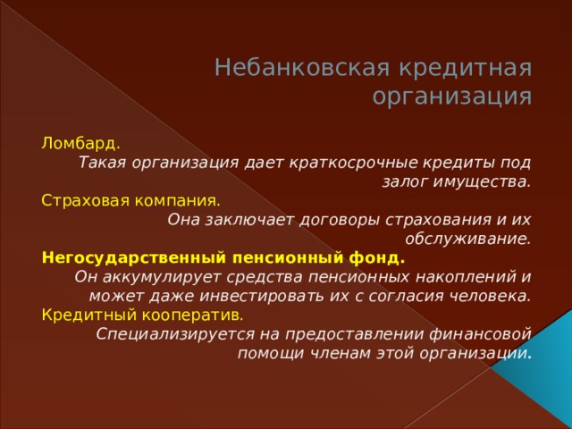 Небанковская кредитная организация   Ломбард. Такая организация дает краткосрочные кредиты под залог имущества. Страховая компания.  Она заключает договоры страхования и их обслуживание. Негосударственный пенсионный фонд.  Он аккумулирует средства пенсионных накоплений и может даже инвестировать их с согласия человека. Кредитный кооператив.  Специализируется на предоставлении финансовой помощи членам этой организации .