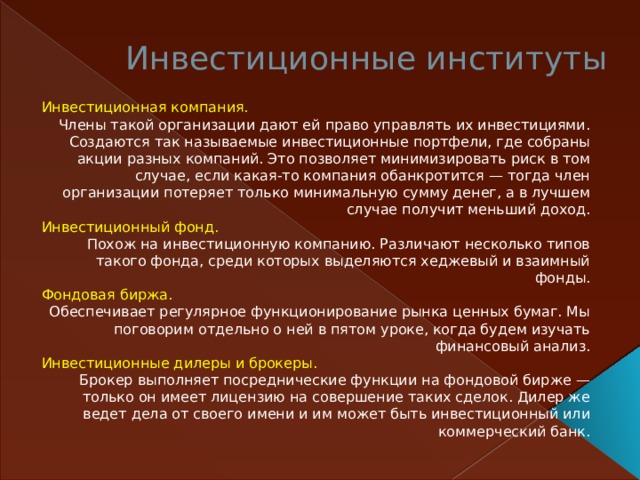 Инвестиционные институты   Инвестиционная компания.  Члены такой организации дают ей право управлять их инвестициями. Создаются так называемые инвестиционные портфели, где собраны акции разных компаний. Это позволяет минимизировать риск в том случае, если какая-то компания обанкротится — тогда член организации потеряет только минимальную сумму денег, а в лучшем случае получит меньший доход. Инвестиционный фонд. Похож на инвестиционную компанию. Различают несколько типов такого фонда, среди которых выделяются хеджевый и взаимный фонды. Фондовая биржа. Обеспечивает регулярное функционирование рынка ценных бумаг. Мы поговорим отдельно о ней в пятом уроке, когда будем изучать финансовый анализ. Инвестиционные дилеры и брокеры.  Брокер выполняет посреднические функции на фондовой бирже — только он имеет лицензию на совершение таких сделок. Дилер же ведет дела от своего имени и им может быть инвестиционный или коммерческий банк.