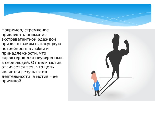 Например, стремление привлекать внимание экстравагантной одеждой призвано закрыть насущную потребность в любви и принадлежности, что характерно для неуверенных в себе людей. От цели мотив отличается тем, что цель является результатом деятельности, а мотив – ее причиной.