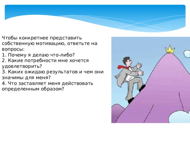 Чтобы конкретнее представить собственную мотивацию, ответьте на вопросы: 1. Почему я делаю что-либо? 2. Какие потребности мне хочется удовлетворить? 3. Каких ожидаю результатов и чем они значимы для меня? 4. Что заставляет меня действовать определенным образом?