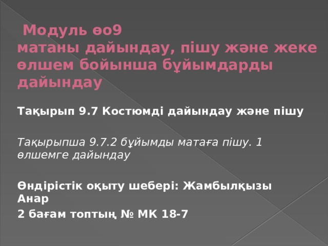 Модуль өо9  матаны дайындау, пішу және жеке өлшем бойынша бұйымдарды дайындау Тақырып 9.7 Костюмді дайындау және пішу  Тақырыпша 9.7.2 бұйымды матаға пішу. 1 өлшемге дайындау  Өндірістік оқыту шебері: Жамбылқызы Анар 2 бағам топтың № МК 18-7