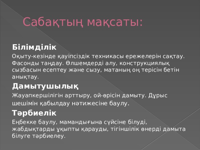 Сабақтың мақсаты: Білімділік Оқыту-кезінде қауіпсіздік техникасы ережелерін сақтау. Фасонды таңдау. Өлшемдерді алу, конструкциялық сызбасын есептеу және сызу, матаның оң терісін бетін анықтау. Дамытушылық Жауапкершілігін арттыру, ой-өрісін дамыту. Дұрыс шешімін қабылдау нәтижесіне баулу . Тәрбиелік Еңбекке баулу, мамандығына сүйсіне білуді, жабдықтарды ұқыпты қарауды, тігіншілік өнерді дамыта білуге тәрбиелеу.