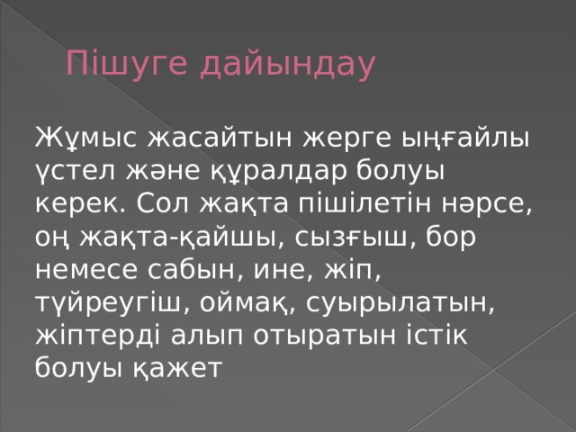 Пішуге дайындау Жұмыс жасайтын жерге ыңғайлы үстел және құралдар болуы керек. Сол жақта пішілетін нәрсе, оң жақта-қайшы, сызғыш, бор немесе сабын, ине, жіп, түйреугіш, оймақ, суырылатын, жіптерді алып отыратын істік болуы қажет