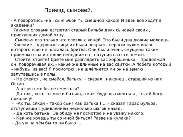 Приезд сыновей. - А поворотись –ка , сын! Экой ты смешной какой! И эдак все ходят в академии?  Такими словами встретил старый Бульба двух сыновей своих , приехавших домой отцу.  Сыновья его только что слезли с коней. Это были два дюжие молодцы.  Крепкие , здоровые лица их были покрыты первым пухом волос , которого еще не касалась бритва. Они были очень смущены таким приемом отца и стояли неподвижно , потупив глаза в землю.  -Стойте, стойте! Дайте мне разглядеть вас хорошенько, - продолжал он, поворачивая их, - какие же длинные на вас свитки .А побеги который – нибудь из вас! Я посмотрю , не шлёпнется ли он на землю , запутавшись в полы.  - Не смейся , не смейся, батьку! – сказал , наконец , старший из них Остап.  -А отчего же бы не смеяться?  - Да так , хоть ты мне и батько, а как будешь смеяться , то, ей-богу, поколочу!  - -Ах ты, сякой – такой сын! Как батька ! … - сказал Тарас Бульба, отступивши с удивлением несколько шагов назад.  - Да хоть батька . За обиду не посмотрю и не уважу никого.  - Как же хочешь ты со мной биться? Разве на кулаки?  - Да уж на чём бы то ни было … .