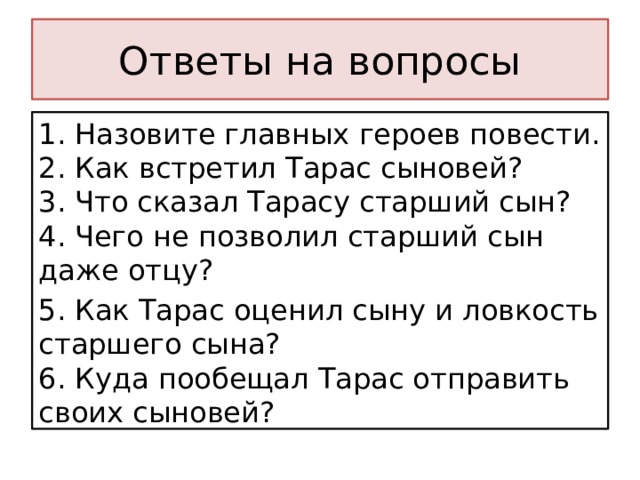 Ответы на вопросы 1. Назовите главных героев повести.  2. Как встретил Тарас сыновей?  3. Что сказал Тарасу старший сын?  4. Чего не позволил старший сын даже отцу? 5. Как Тарас оценил сыну и ловкость старшего сына?  6. Куда пообещал Тарас отправить своих сыновей?