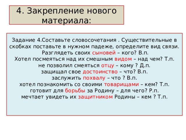 4. Закрепление нового материала: Задание 4.Составьте словосочетания . Существительные в скобках поставьте в нужном падеже, определите вид связи.  Разглядеть своих сыновей – кого? В.п.  Хотел посмеяться над их смешным видом – над чем? Т.п.  не позволил смеяться отцу – кому ? Д.п.  защищал свое достоинство – что? В.п.  заслужить похвалу – что ? В.п.  хотел познакомить со своими товарищами – кем? Т.п.  готовит для борьбы за Родину – для чего? Р.п.  мечтает увидеть их защитником Родины – кем ? Т.п.